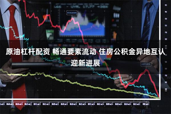 原油杠杆配资 畅通要素流动 住房公积金异地互认迎新进展