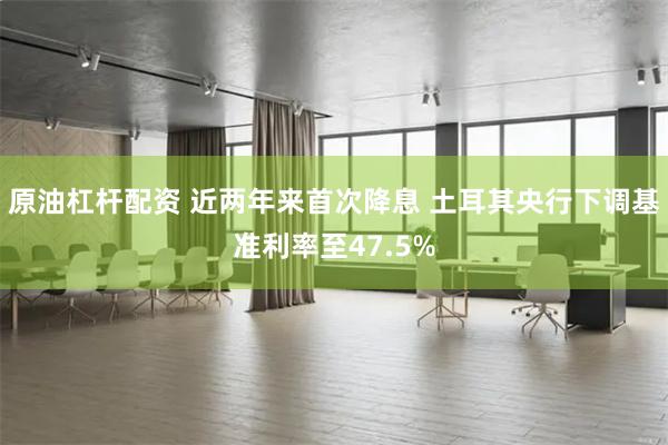 原油杠杆配资 近两年来首次降息 土耳其央行下调基准利率至47