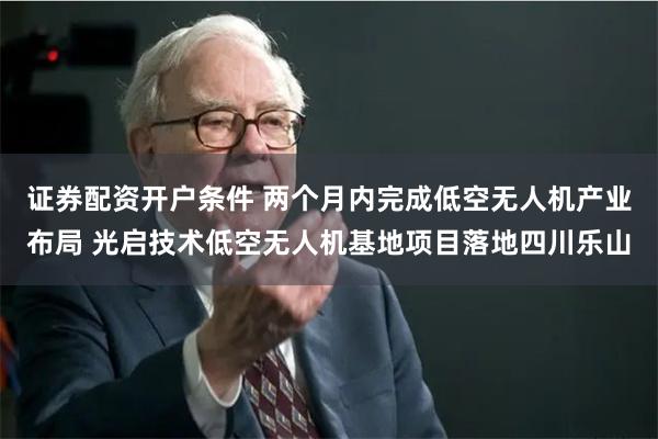 证券配资开户条件 两个月内完成低空无人机产业布局 光启技术低