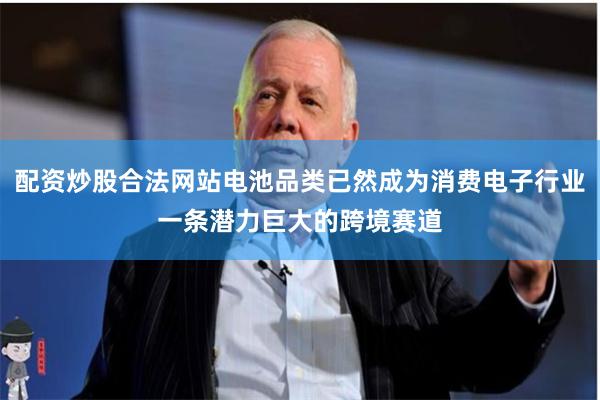 配资炒股合法网站电池品类已然成为消费电子行业一条潜力巨大的跨